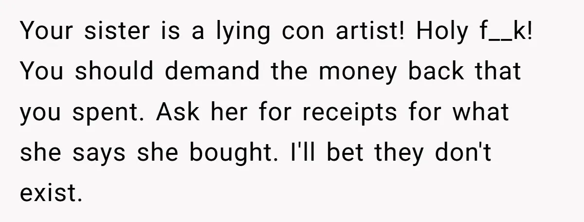 Your sister is a lying con artist! Holy f__k! You should demand the money back that you spent. Ask her for receipts for what she says she bought. I'll bet...