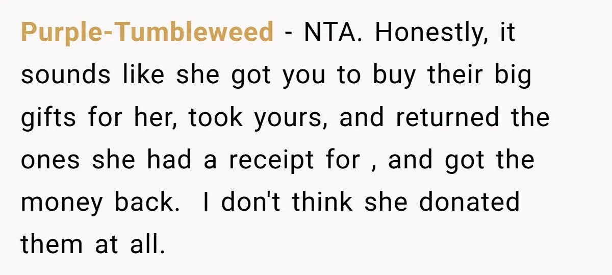 Purple-Tumbleweed − NTA. Honestly, it sounds like she got you to buy their big gifts for her, took yours, and returned the ones she had a receipt for , and...
