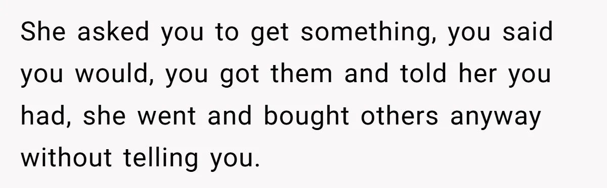 She asked you to get something, you said you would, you got them and told her you had, she went and bought others anyway without telling you.