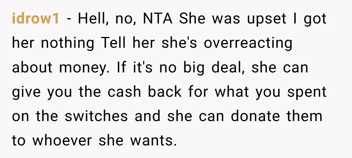 idrow1 − Hell, no, NTA She was upset I got her nothing Tell her she's overreacting about money. If it's no big deal, she can give you the cash back...