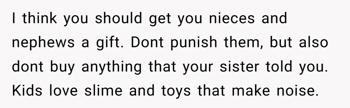 I think you should get you nieces and nephews a gift. Dont punish them, but also dont buy anything that your sister told you. Kids love slime and toys that...