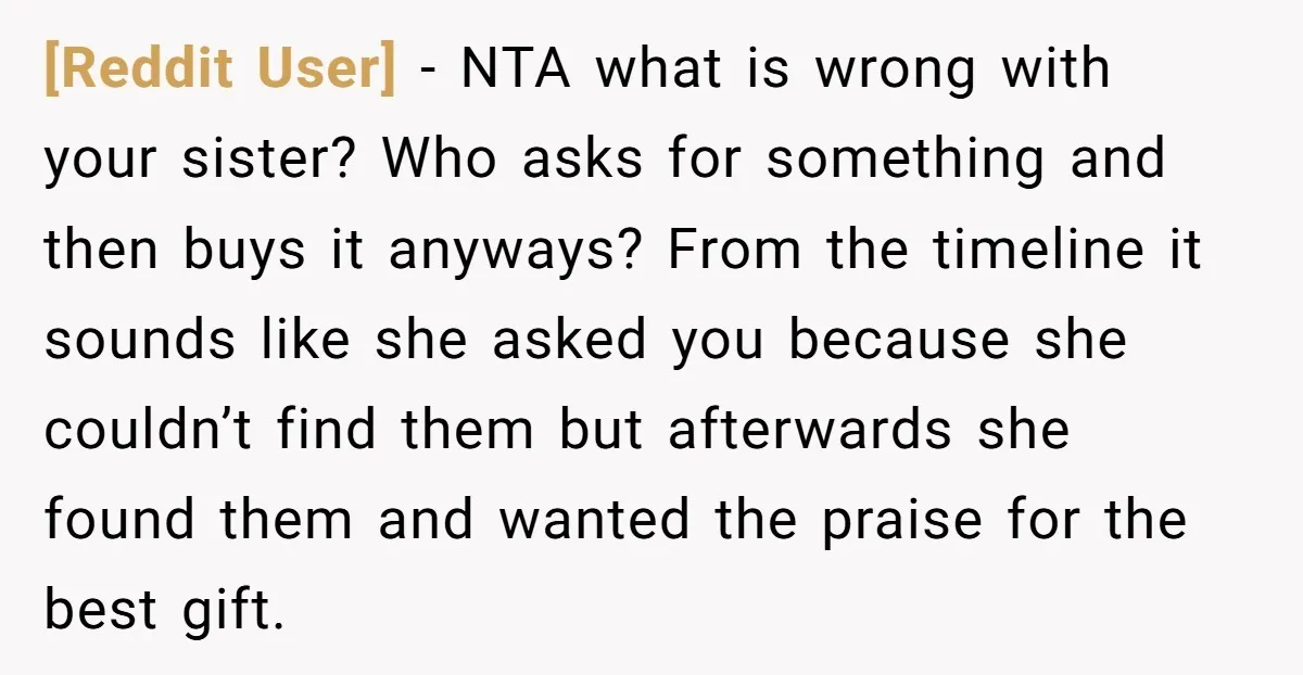 [Reddit User] − NTA what is wrong with your sister? Who asks for something and then buys it anyways? From the timeline it sounds like she asked you because she...