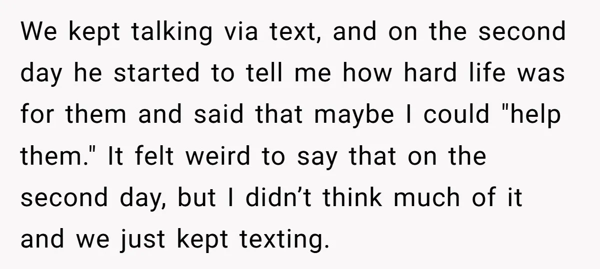 We kept talking via text, and on the second day he started to tell me how hard life was for them and said that maybe I could "help them." It...