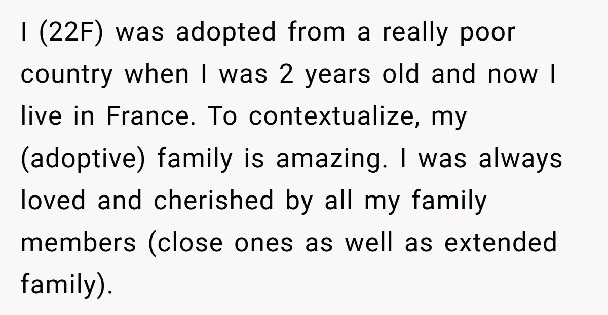 I (22F) was adopted from a really poor country when I was 2 years old and now I live in France. To contextualize, my (adoptive) family is amazing. I was...