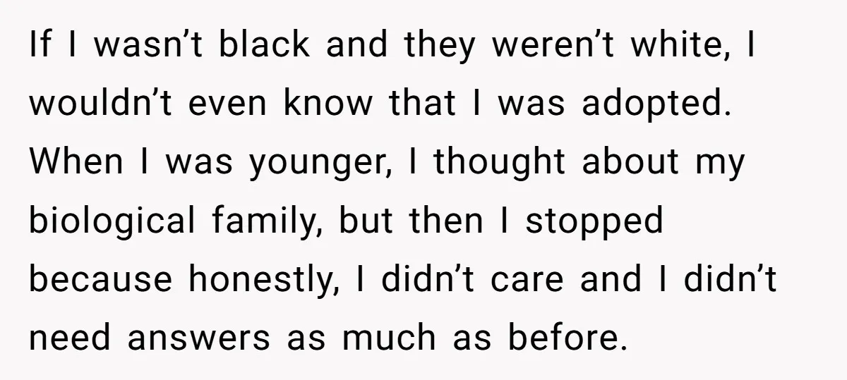 If I wasn’t black and they weren’t white, I wouldn’t even know that I was adopted. When I was younger, I thought about my biological family, but then I stopped...