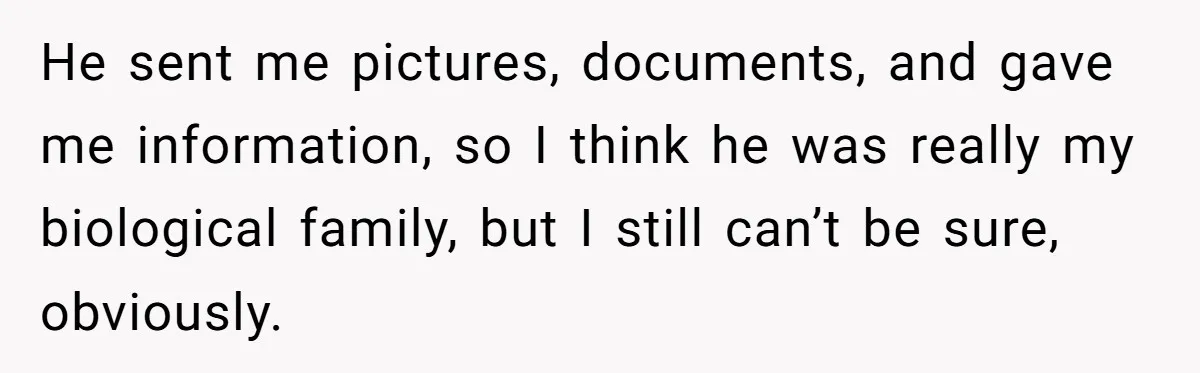 He sent me pictures, documents, and gave me information, so I think he was really my biological family, but I still can’t be sure, obviously.