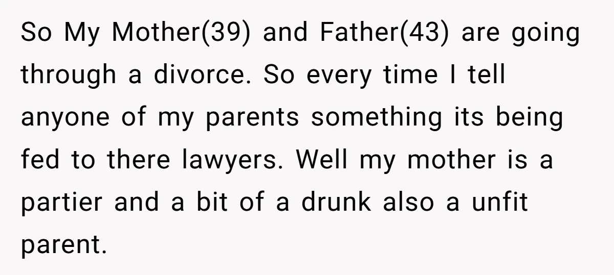 So My Mother(39) and Father(43) are going through a divorce. So every time I tell anyone of my parents something its being fed to there lawyers. Well my mother is...