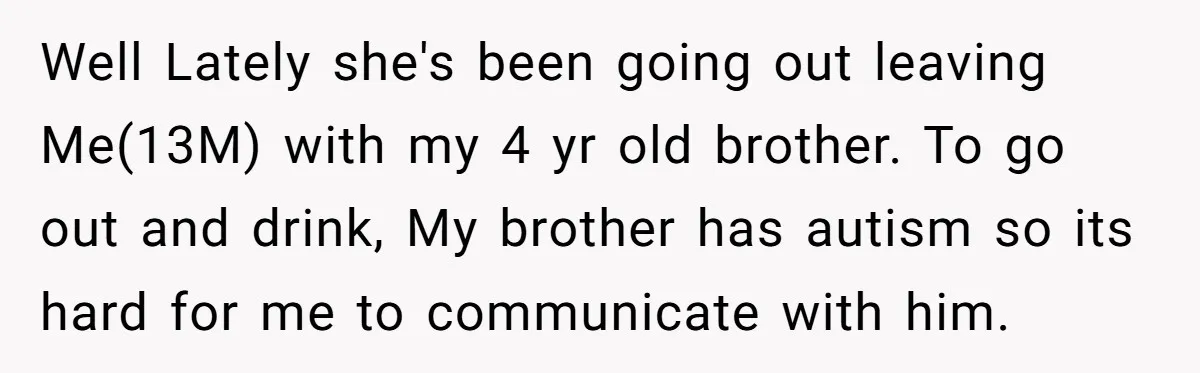 Well Lately she's been going out leaving Me(13M) with my 4 yr old brother. To go out and drink, My brother has autism so its hard for me to communicate...
