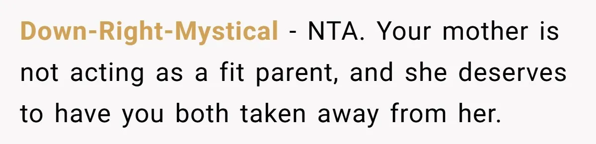 Down-Right-Mystical − NTA. Your mother is not acting as a fit parent, and she deserves to have you both taken away from her.
