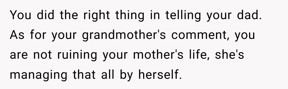 You did the right thing in telling your dad. As for your grandmother's comment, you are not ruining your mother's life, she's managing that all by herself.