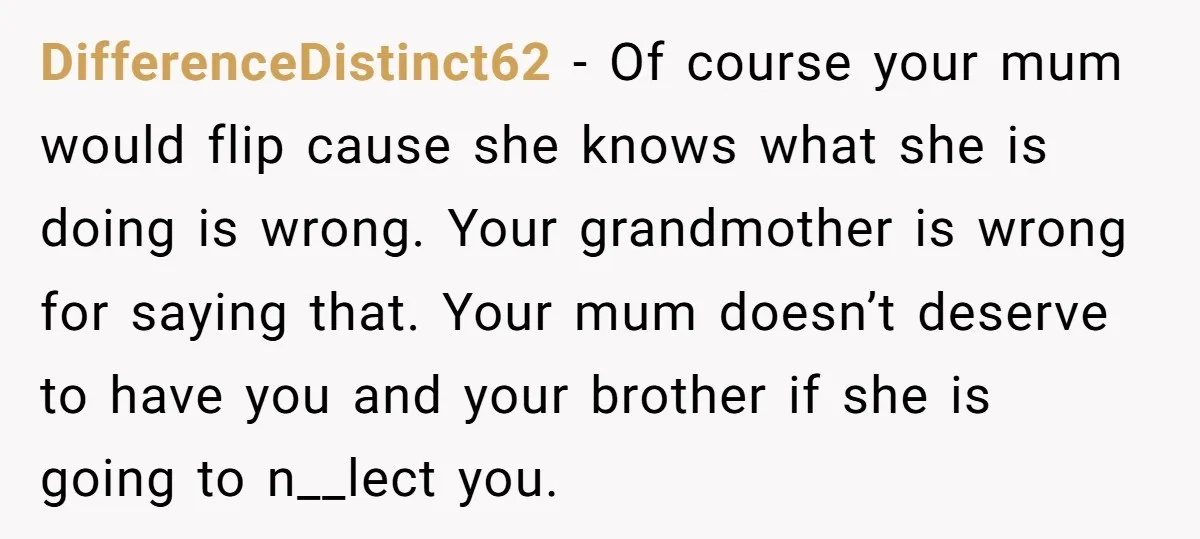 DifferenceDistinct62 − Of course your mum would flip cause she knows what she is doing is wrong. Your grandmother is wrong for saying that. Your mum doesn’t deserve to have...