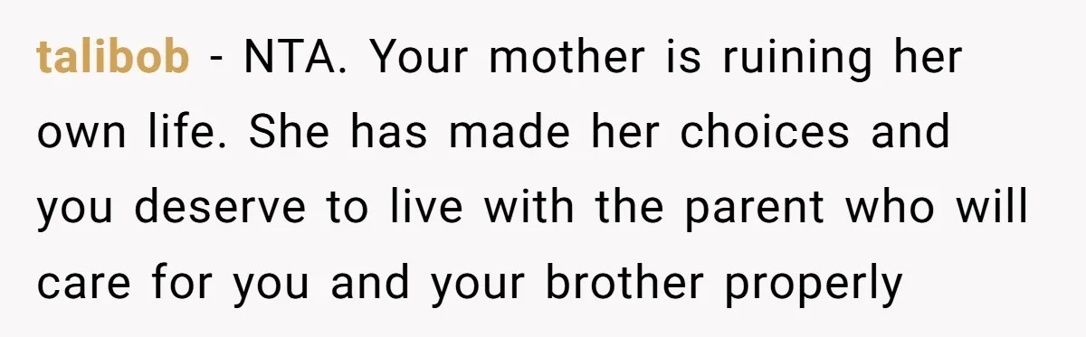 talibob − NTA. Your mother is ruining her own life. She has made her choices and you deserve to live with the parent who will care for you and your...