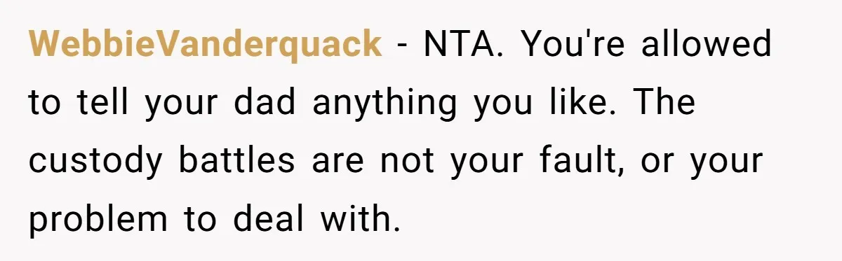 WebbieVanderquack − NTA. You're allowed to tell your dad anything you like. The custody battles are not your fault, or your problem to deal with.