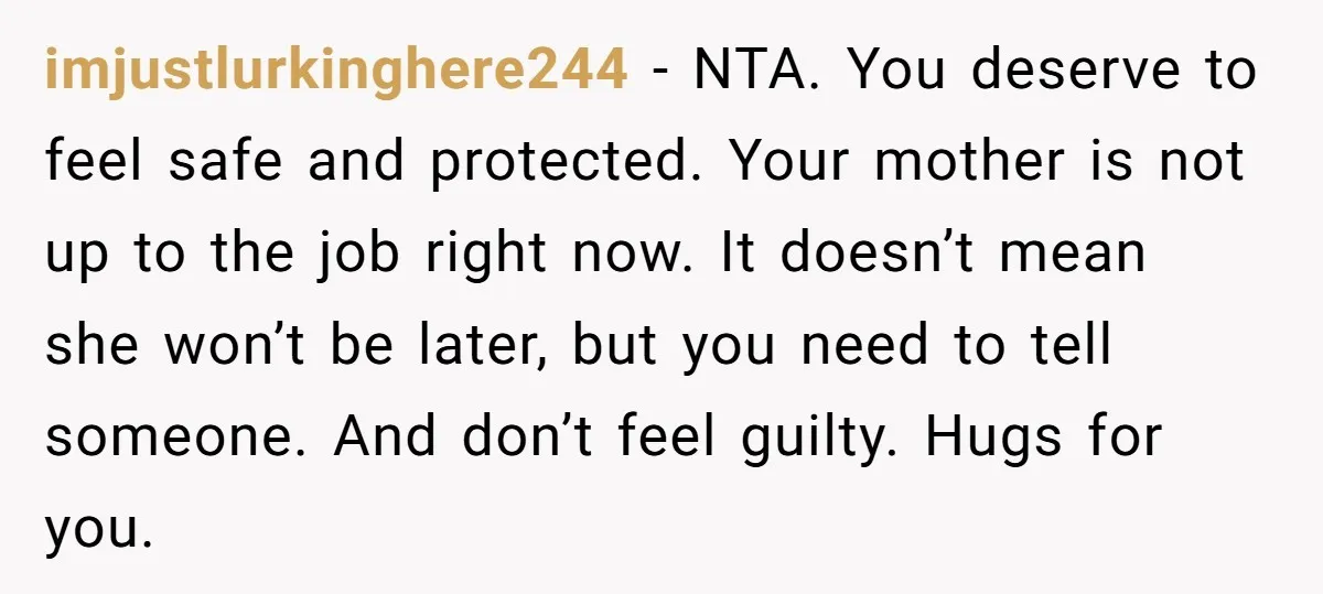 imjustlurkinghere244 − NTA. You deserve to feel safe and protected. Your mother is not up to the job right now. It doesn’t mean she won’t be later, but you need...