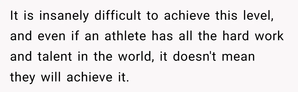 It is insanely difficult to achieve this level, and even if an athlete has all the hard work and talent in the world, it doesn't mean they will achieve it.