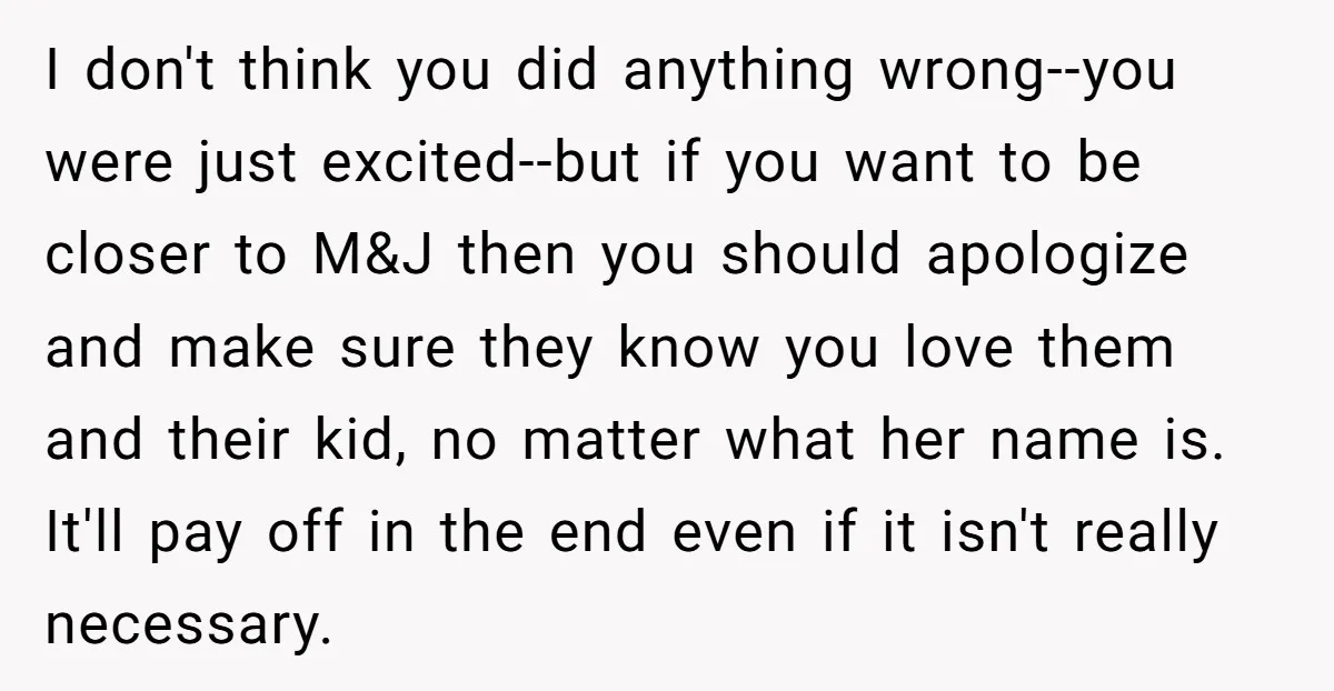 I don't think you did anything wrong--you were just excited--but if you want to be closer to M&J then you should apologize and make sure they know you love them...