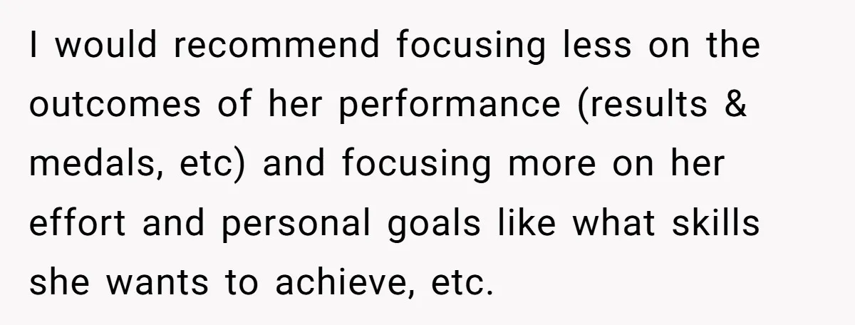 I would recommend focusing less on the outcomes of her performance (results & medals, etc) and focusing more on her effort and personal goals like what skills she wants to...
