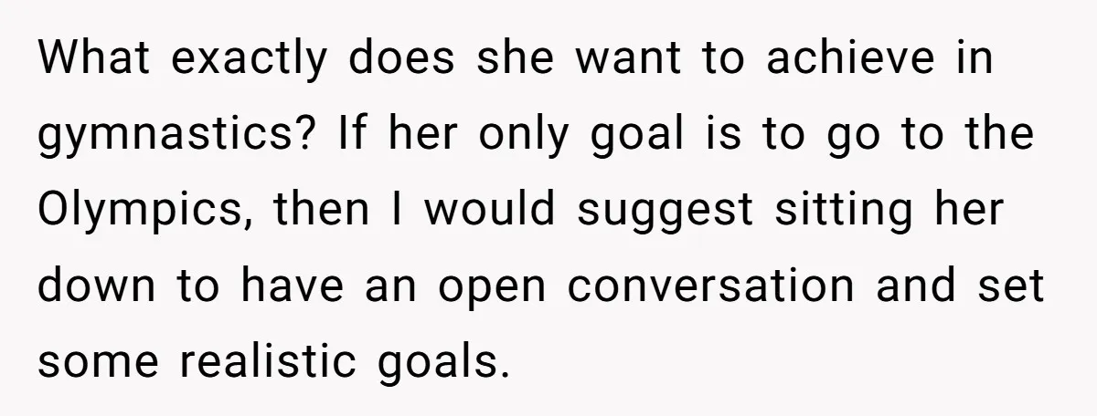 What exactly does she want to achieve in gymnastics? If her only goal is to go to the Olympics, then I would suggest sitting her down to have an open...
