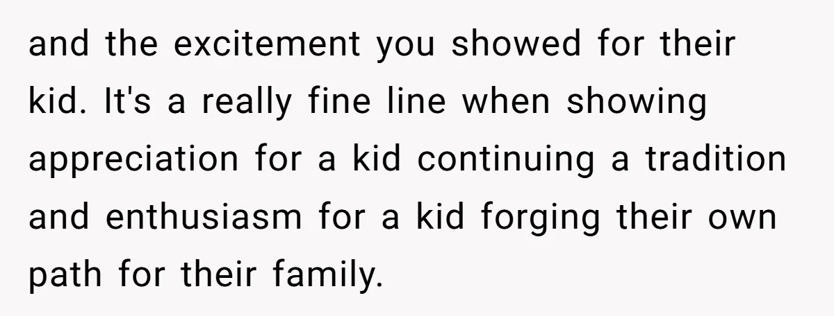 and the excitement you showed for their kid. It's a really fine line when showing appreciation for a kid continuing a tradition and enthusiasm for a kid forging their own...