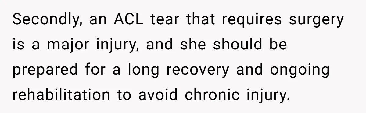 Secondly, an ACL tear that requires surgery is a major injury, and she should be prepared for a long recovery and ongoing rehabilitation to avoid chronic injury.
