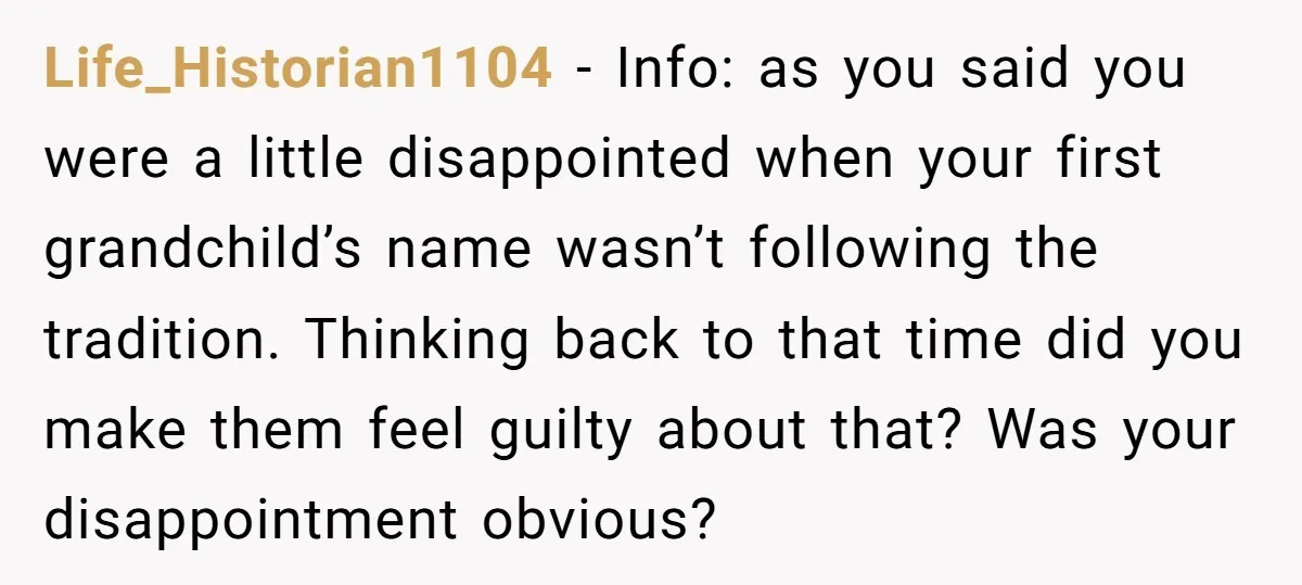 Life_Historian1104 − Info: as you said you were a little disappointed when your first grandchild’s name wasn’t following the tradition. Thinking back to that time did you make them feel...