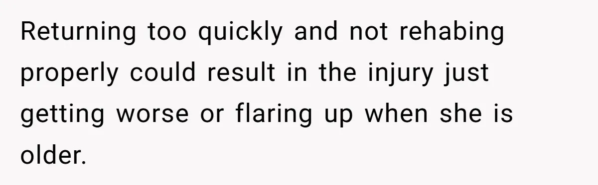 Returning too quickly and not rehabing properly could result in the injury just getting worse or flaring up when she is older.