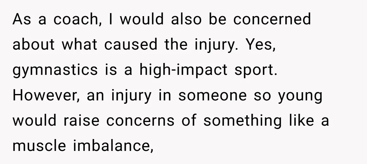 As a coach, I would also be concerned about what caused the injury. Yes, gymnastics is a high-impact sport. However, an injury in someone so young would raise concerns of...
