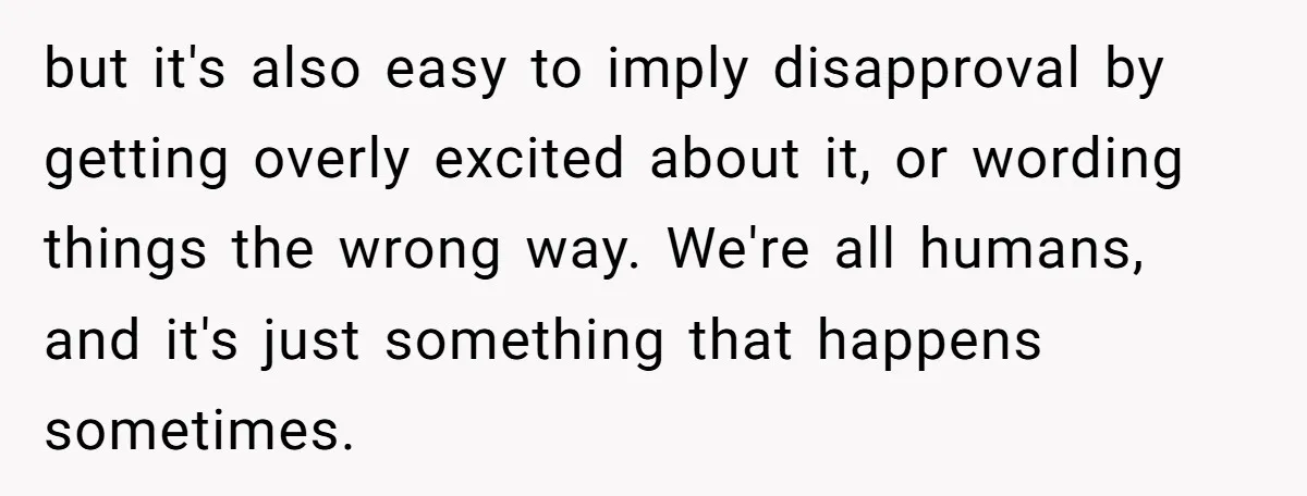 but it's also easy to imply disapproval by getting overly excited about it, or wording things the wrong way. We're all humans, and it's just something that happens sometimes.