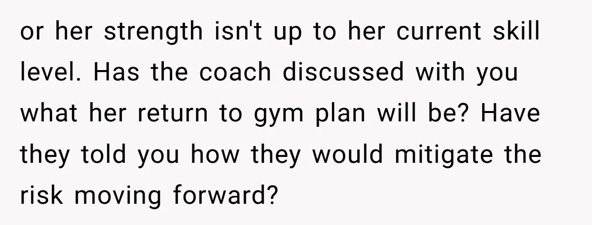 or her strength isn't up to her current skill level. Has the coach discussed with you what her return to gym plan will be? Have they told you how they...