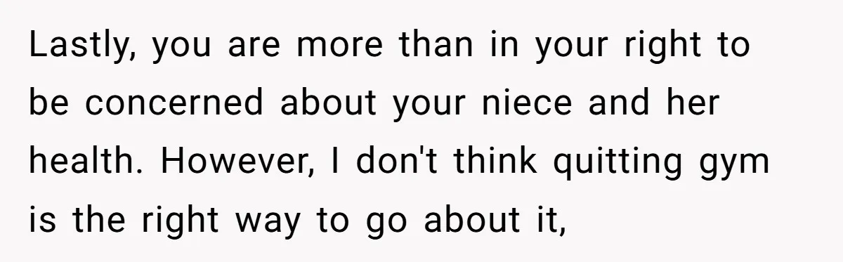 Lastly, you are more than in your right to be concerned about your niece and her health. However, I don't think quitting gym is the right way to go about...