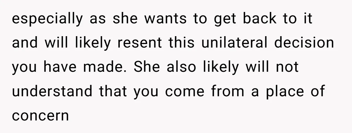 especially as she wants to get back to it and will likely resent this unilateral decision you have made. She also likely will not understand that you come from a...