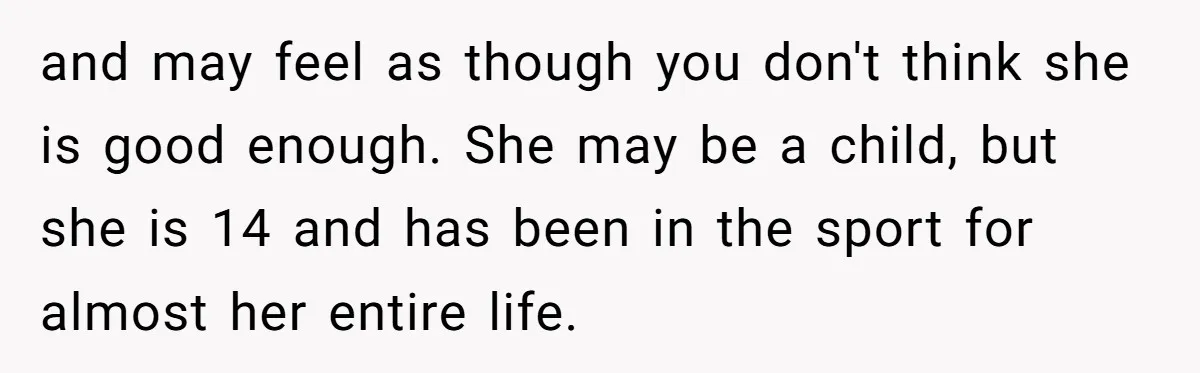 and may feel as though you don't think she is good enough. She may be a child, but she is 14 and has been in the sport for almost her...
