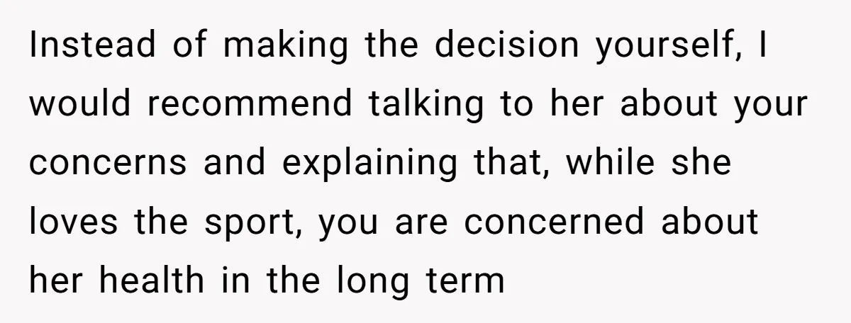 Instead of making the decision yourself, I would recommend talking to her about your concerns and explaining that, while she loves the sport, you are concerned about her health in...