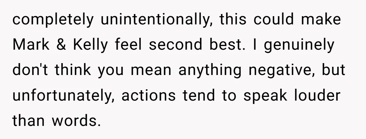 completely unintentionally, this could make Mark & Kelly feel second best. I genuinely don't think you mean anything negative, but unfortunately, actions tend to speak louder than words.