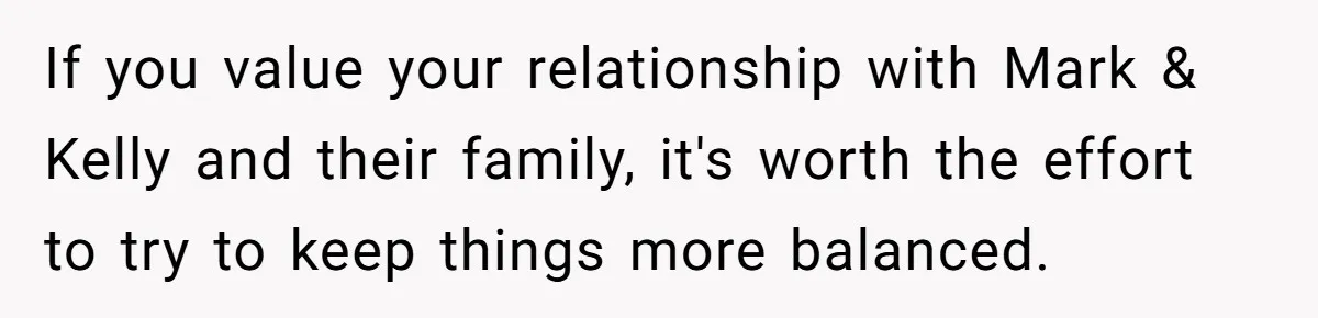 If you value your relationship with Mark & Kelly and their family, it's worth the effort to try to keep things more balanced.
