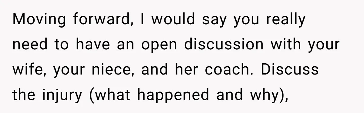 Moving forward, I would say you really need to have an open discussion with your wife, your niece, and her coach. Discuss the injury (what happened and why),