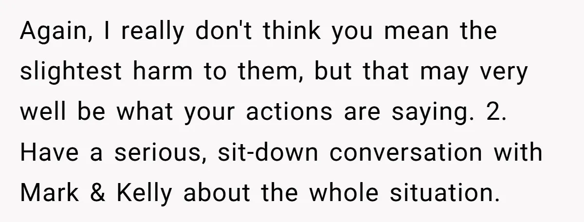 Again, I really don't think you mean the slightest harm to them, but that may very well be what your actions are saying. 2. Have a serious, sit-down conversation with...