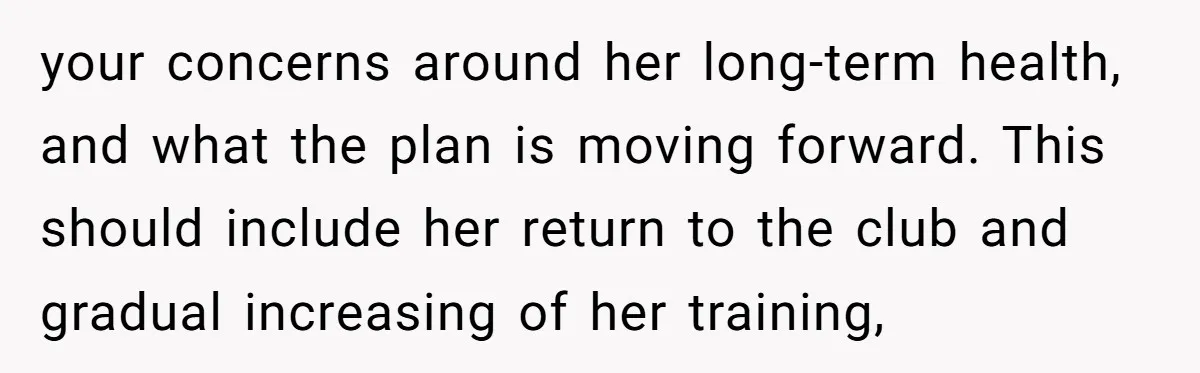 your concerns around her long-term health, and what the plan is moving forward. This should include her return to the club and gradual increasing of her training,