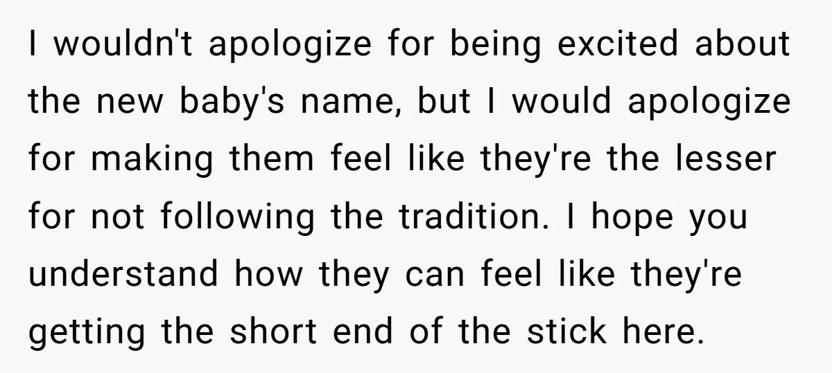I wouldn't apologize for being excited about the new baby's name, but I would apologize for making them feel like they're the lesser for not following the tradition. I hope...