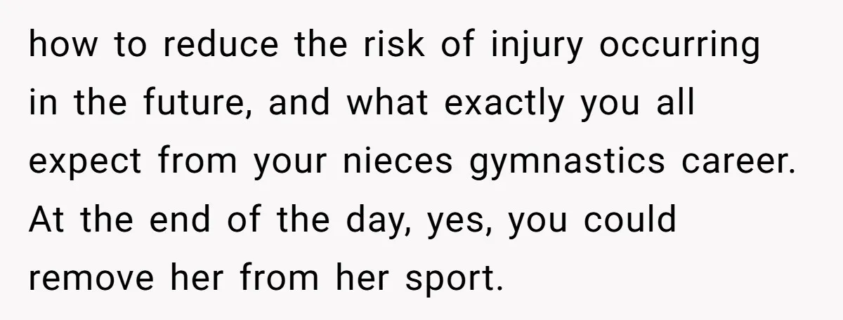 how to reduce the risk of injury occurring in the future, and what exactly you all expect from your nieces gymnastics career. At the end of the day, yes, you...