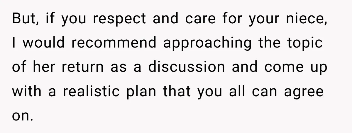 But, if you respect and care for your niece, I would recommend approaching the topic of her return as a discussion and come up with a realistic plan that you...