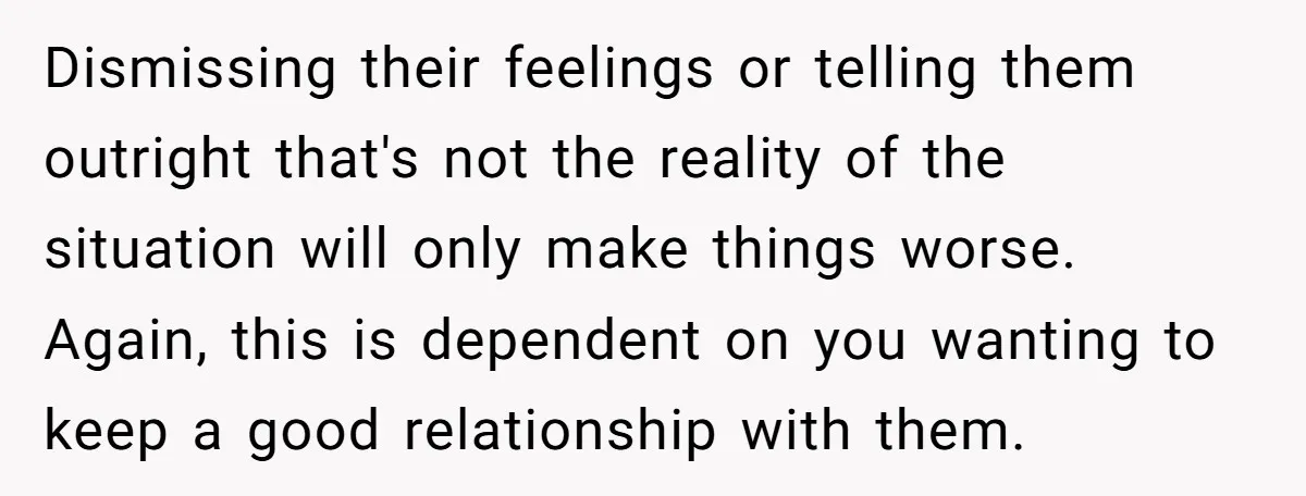 Dismissing their feelings or telling them outright that's not the reality of the situation will only make things worse. Again, this is dependent on you wanting to keep a good...