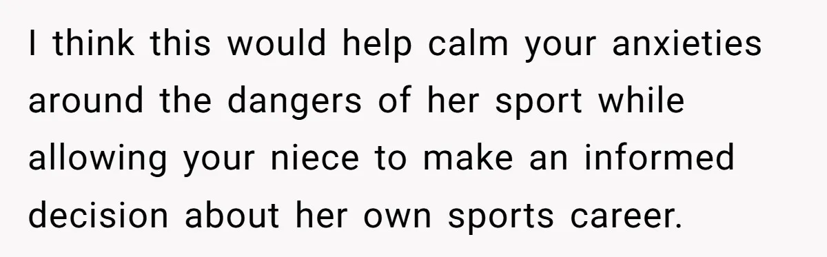 I think this would help calm your anxieties around the dangers of her sport while allowing your niece to make an informed decision about her own sports career.