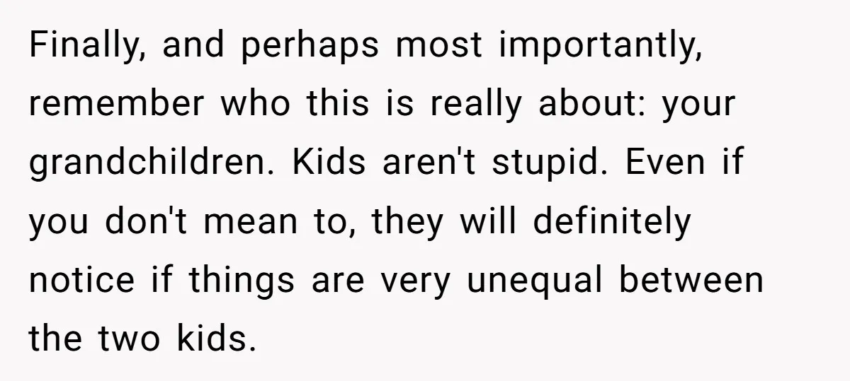 Finally, and perhaps most importantly, remember who this is really about: your grandchildren. Kids aren't stupid. Even if you don't mean to, they will definitely notice if things are very...