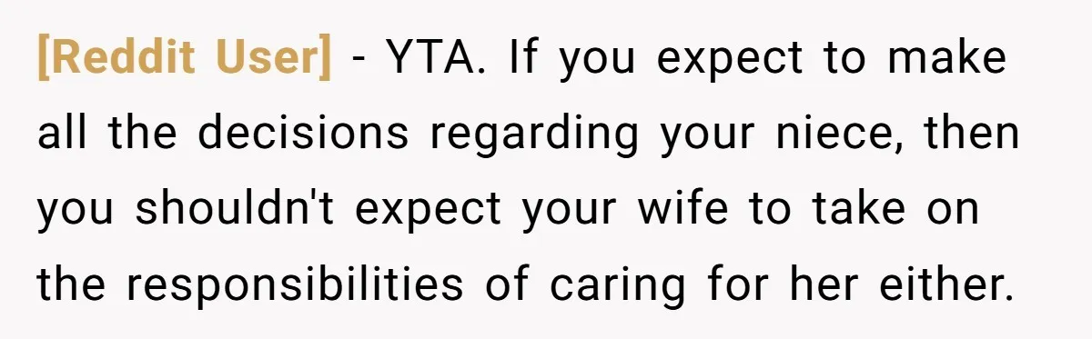 [Reddit User] − YTA. If you expect to make all the decisions regarding your niece, then you shouldn't expect your wife to take on the responsibilities of caring for her...