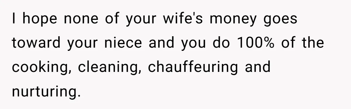 I hope none of your wife's money goes toward your niece and you do 100% of the cooking, cleaning, chauffeuring and nurturing.