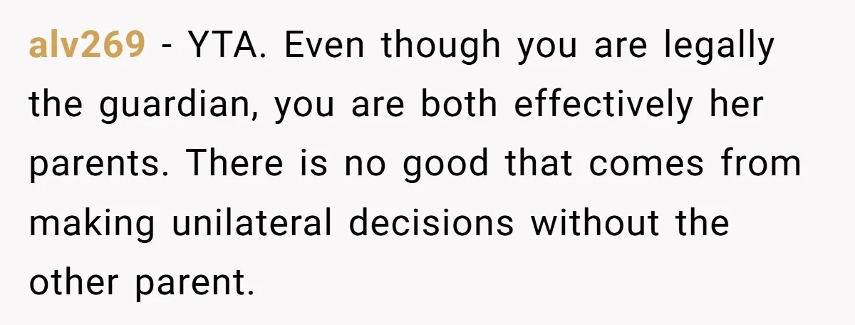 alv269 − YTA. Even though you are legally the guardian, you are both effectively her parents. There is no good that comes from making unilateral decisions without the other parent.