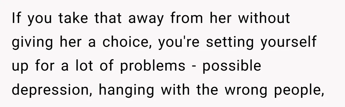 If you take that away from her without giving her a choice, you're setting yourself up for a lot of problems - possible depression, hanging with the wrong people,