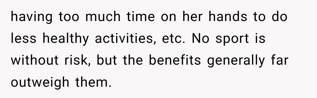 having too much time on her hands to do less healthy activities, etc. No sport is without risk, but the benefits generally far outweigh them.