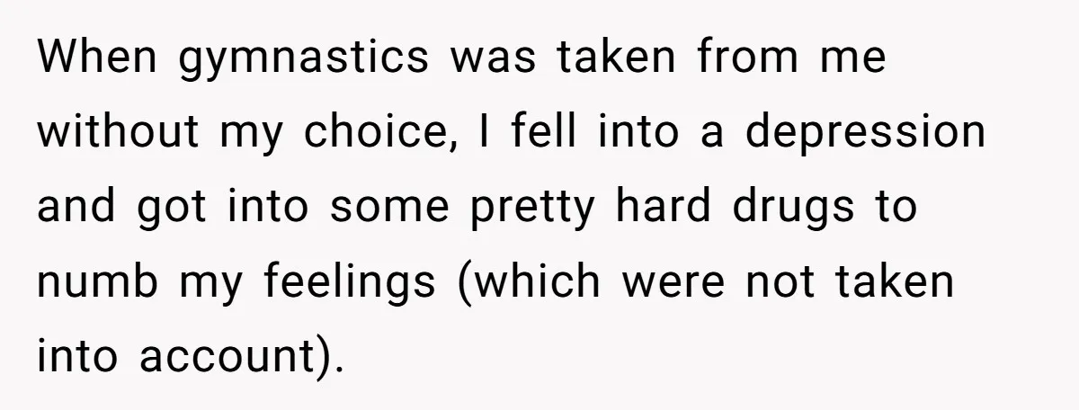 When gymnastics was taken from me without my choice, I fell into a depression and got into some pretty hard drugs to numb my feelings (which were not taken into...